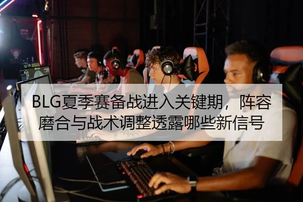 BLG夏季赛备战进入关键期，阵容磨合与战术调整透露哪些新信号